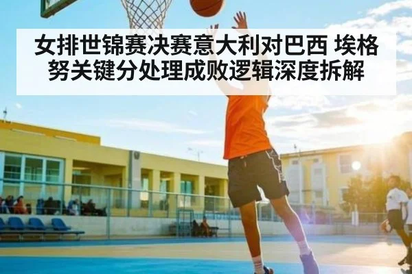 女排世锦赛决赛意大利对巴西 埃格努关键分处理成败逻辑深度拆解
