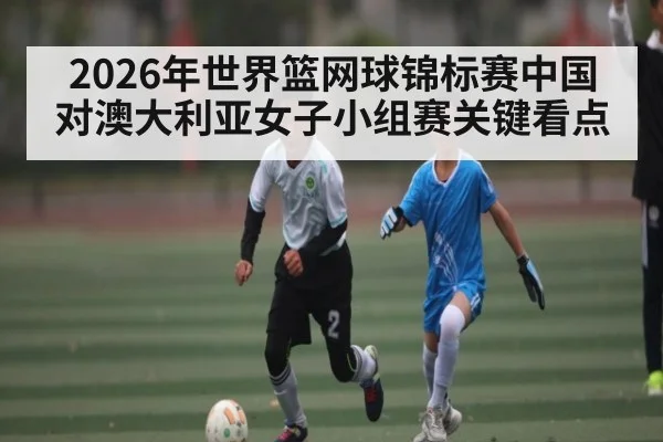 2026年世界篮网球锦标赛中国对澳大利亚女子小组赛关键看点